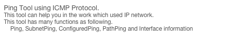 Ping Tool using ICMP Protocol.
This tool can help you in the work which used IP network. 
This tool has many functions as following.
    Ping, SubnetPing, ConfiguredPing, PathPing and Interface information