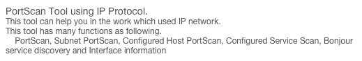 PortScan Tool using IP Protocol.
This tool can help you in the work which used IP network. 
This tool has many functions as following.
    PortScan, Subnet PortScan, Configured Host PortScan, Configured Service Scan, Bonjour service discovery and Interface information