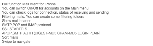 Full function Mail client for iPhone
You can switch On/Off for accounts on the Main menu
You can check logs for connection, status of receiving and sending
Filtering mails. You can create some filtering folders
Show mail header
SMTP,POP and IMAP protocol
SSL STARTTLS
APOP,SMTP AUTH (DIGEST-MD5 CRAM-MD5 LOGIN PLAIN)
Sort mails
Swipe to navigate
