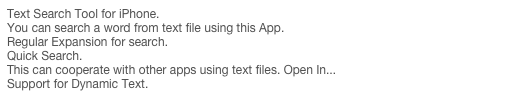 Text Search Tool for iPhone.
You can search a word from text file using this App.
Regular Expansion for search.
Quick Search.
This can cooperate with other apps using text files. Open In...
Support for Dynamic Text.