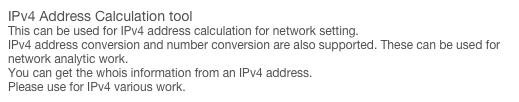 IPv4 Address Calculation tool
This can be used for IPv4 address calculation for network setting.  IPv4 address conversion and number conversion are also supported. These can be used for network analytic work. You can get the whois information from an IPv4 address. Please use for IPv4 various work.