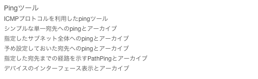 Pingツール
ICMPプロトコルを利用したpingツール
シンプルな単一宛先へのpingとアーカイブ
指定したサブネット全体へのpingとアーカイブ
予め設定しておいた宛先へのpingとアーカイブ
指定した宛先までの経路を示すPathPingとアーカイブ
デバイスのインターフェース表示とアーカイブ