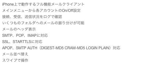 iPhone上で動作するフル機能メールクライアント
メインメニューから各アカウントのOn/Off設定
接続、受信、送信状況をログで確認
いくつものフォルダへのメールの振り分けが可能
メールのヘッダ表示
SMTP、POP、IMAPに対応
SSL、STARTTLSに対応
APOP、SMTP AUTH（DIGEST-MD5 CRAM-MD5 LOGIN PLAIN）対応
メール並べ替え
スワイプで操作