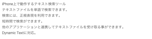iPhone上で動作するテキスト検索ツール
テキストファイルを単語で検索できます。
検索には、正規表現を利用できます。
短時間で検索ができます。
他のアプリケーションと連携してテキストファイルを受け取る事ができます。
Dynamic Textに対応。