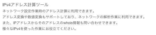 IPv4アドレス計算ツール
ネットワーク設定作業時のアドレス計算に利用できます。
アドレス変換や数値変換もサポートしており、ネットワークの解析作業に利用できます。
また、IPアドレスからそのアドレスのwhois情報も問い合わせできます。
様々なIPv4を使った作業にお役立てください。